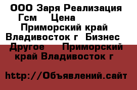 ООО Заря.Реализация Гсм. › Цена ­ 10 000 - Приморский край, Владивосток г. Бизнес » Другое   . Приморский край,Владивосток г.